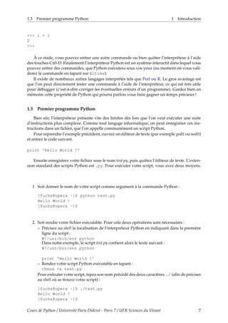 1.3 Premier programme Python 1 Introduction
>>> 1 + 1
2
>>>
À ce stade, vous pouvez entrer une autre commande ou bien quitter l’interpréteur à l’aide
des touches Ctrl-D. Finalement l’interpréteur Python est un système interactif dans lequel vous
pouvez entrer des commandes, que Python exécutera sous vos yeux (au moment où vous vali-
derez la commande en tapant sur Entrée).
Il existe de nombreux autres langages interprétés tels que Perl ou R. Le gros avantage est
que l’on peut directement tester une commande à l’aide de l’interpréteur, ce qui est très utile
pour débugger (c’est-à-dire corriger les éventuelles erreurs d’un programme). Gardez bien en
mémoire cette propriété de Python qui pourra parfois vous faire gagner un temps précieux !
1.3 Premier programme Python
Bien sûr, l’interpréteur présente vite des limites dès lors que l’on veut exécuter une suite
d’instructions plus complexe. Comme tout langage informatique, on peut enregistrer ces ins-
tructions dans un fichier, que l’on appelle communément un script Python.
Pour reprendre l’exemple précédent, ouvrez un éditeur de texte (par exemple gedit ou nedit)
et entrez le code suivant.
print 'Hello World !'
Ensuite enregistrez votre fichier sous le nom test.py, puis quittez l’éditeur de texte. L’exten-
sion standard des scripts Python est .py. Pour exécuter votre script, vous avez deux moyens.
1. Soit donner le nom de votre script comme argument à la commande Python :
[fuchs@opera ~]$ python test.py
Hello World !
[fuchs@opera ~]$
2. Soit rendre votre fichier exécutable. Pour cela deux opérations sont nécessaires :
– Précisez au shell la localisation de l’interpréteur Python en indiquant dans la première
ligne du script :
#!/usr/bin/env python
Dans notre exemple, le script test.py contient alors le texte suivant :
#!/usr/bin/env python
print 'Hello World !'
– Rendez votre script Python exécutable en tapant :
chmod +x test.py
Pour exécuter votre script, tapez son nom précédé des deux caractères ./ (afin de préciser
au shell où se trouve votre script) :
[fuchs@opera ~]$ ./test.py
Hello World !
[fuchs@opera ~]$
Cours de Python / Université Paris Diderot - Paris 7 / UFR Sciences du Vivant 7
 