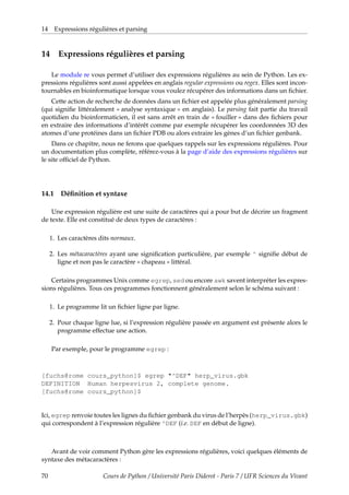 14 Expressions régulières et parsing
14 Expressions régulières et parsing
Le module re vous permet d’utiliser des expressions régulières au sein de Python. Les ex-
pressions régulières sont aussi appelées en anglais regular expressions ou regex. Elles sont incon-
tournables en bioinformatique lorsque vous voulez récupérer des informations dans un fichier.
Cette action de recherche de données dans un fichier est appelée plus généralement parsing
(qui signifie littéralement « analyse syntaxique » en anglais). Le parsing fait partie du travail
quotidien du bioinformaticien, il est sans arrêt en train de « fouiller » dans des fichiers pour
en extraire des informations d’intérêt comme par exemple récupérer les coordonnées 3D des
atomes d’une protéines dans un fichier PDB ou alors extraire les gènes d’un fichier genbank.
Dans ce chapitre, nous ne ferons que quelques rappels sur les expressions régulières. Pour
un documentation plus complète, référez-vous à la page d’aide des expressions régulières sur
le site officiel de Python.
14.1 Définition et syntaxe
Une expression régulière est une suite de caractères qui a pour but de décrire un fragment
de texte. Elle est constitué de deux types de caractères :
1. Les caractères dits normaux.
2. Les métacaractères ayant une signification particulière, par exemple ^ signifie début de
ligne et non pas le caractère « chapeau » littéral.
Certains programmes Unix comme egrep, sed ou encore awk savent interpréter les expres-
sions régulières. Tous ces programmes fonctionnent généralement selon le schéma suivant :
1. Le programme lit un fichier ligne par ligne.
2. Pour chaque ligne lue, si l’expression régulière passée en argument est présente alors le
programme effectue une action.
Par exemple, pour le programme egrep :
[fuchs@rome cours_python]$ egrep "^DEF" herp_virus.gbk
DEFINITION Human herpesvirus 2, complete genome.
[fuchs@rome cours_python]$
Ici, egrep renvoie toutes les lignes du fichier genbank du virus de l’herpès (herp_virus.gbk)
qui correspondent à l’expression régulière ^DEF (i.e. DEF en début de ligne).
Avant de voir comment Python gère les expressions régulières, voici quelques éléments de
syntaxe des métacaractères :
70 Cours de Python / Université Paris Diderot - Paris 7 / UFR Sciences du Vivant
 