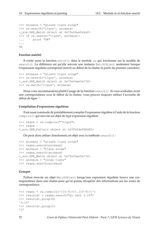 14 Expressions régulières et parsing 14.2 Module re et fonction search
>>> animaux = "girafe tigre singe"
>>> re.search('tigre', animaux)
<_sre.SRE_Match object at 0x7fefdaefe2a0>
>>> if re.search('tigre', animaux):
... print "OK"
...
OK
Fonction match()
Il existe aussi la fonction match() dans le module re qui fonctionne sur le modèle de
search(). La différence est qu’elle renvoie une instance MatchObject seulement lorsque
l’expression régulière correspond (match) au début de la chaîne (à partir du premier caractère).
>>> animaux = "girafe tigre singe"
>>> re.search('tigre', animaux)
<_sre.SRE_Match object at 0x7fefdaefe718>
>>> re.match('tigre', animaux)
Nous vous recommandons plutôt l’usage de la fonction search(). Si vous souhaitez avoir
une correspondance avec le début de la chaîne, vous pouvez toujours utiliser l’accroche de
début de ligne ^.
Compilation d’expressions régulières
Il est aussi commode de préalablement compiler l’expression régulière à l’aide de la fonction
compile() qui renvoie un objet de type expression régulière :
>>> regex = re.compile("^tigre")
>>> regex
<_sre.SRE_Pattern object at 0x7fefdafd0df0>
On peut alors utiliser directement cet objet avec la méthode search() :
>>> animaux = "girafe tigre singe"
>>> regex.search(animaux)
>>> animaux = "tigre singe"
>>> regex.search(animaux)
<_sre.SRE_Match object at 0x7fefdaefe718>
>>> animaux = "singe tigre"
>>> regex.search(animaux)
Groupes
Python renvoie un objet MatchObject lorsqu’une expression régulière trouve une cor-
respondance dans une chaîne pour qu’on puisse récupérer des informations sur les zones de
correspondance.
>>> regex = re.compile('([0-9]+).([0-9]+)')
>>> resultat = regex.search("pi vaut 3.14")
>>> resultat.group(0)
'3.14'
>>> resultat.group(1)
'3'
72 Cours de Python / Université Paris Diderot - Paris 7 / UFR Sciences du Vivant
 