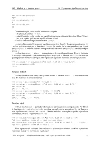 14.2 Module re et fonction search 14 Expressions régulières et parsing
>>> resultat.group(2)
'14'
>>> resultat.start()
8
>>> resultat.end()
12
Dans cet exemple, on recherche un nombre composé
– de plusieurs chiffres [0-9]+,
– suivi d’un point . (le point a une signification comme métacaractère, donc il faut l’échap-
per avec  pour qu’il ait une signification de point),
– suivi d’un nombre à plusieurs chiffres [0-9]+.
Les parenthèses dans l’expression régulière permettent de créer des groupes qui seront ré-
cupérés ultérieurement par la fonction group(). La totalité de la correspondance est donné
par group(0), le premier élément entre parenthèse est donné par group(1) et le second par
group(2).
Les fonctions start() et end() donnent respectivement la position de début et de fin de
la zone qui correspond à l’expression régulière. Notez que la fonction search() ne renvoie
que la première zone qui correspond à l’expression régulière, même s’il en existe plusieurs :
>>> resultat = regex.search("pi vaut 3.14 et e vaut 2.72")
>>> resultat.group(0)
'3.14'
Fonction findall()
Pour récupérer chaque zone, vous pouvez utiliser la fonction findall() qui renvoie une
liste des éléments en correspondance.
>>> regex = re.compile('[0-9]+.[0-9]+')
>>> resultat = regex.findall("pi vaut 3.14 et e vaut 2.72")
>>> resultat
['3.14', '2.72']
>>> regex = re.compile('([0-9]+).([0-9]+)')
>>> resultat = regex.findall("pi vaut 3.14 et e vaut 2.72")
>>> resultat
[('3', '14'), ('2', '72')]
Fonction sub()
Enfin, la fonction sub() permet d’effectuer des remplacements assez puissants. Par défaut
la fonction sub(chaine1,chaine2) remplace toutes les occurrences trouvées par l’expres-
sion régulière dans chaine2 par chaine1. Si vous souhaitez ne remplacer que les n premières
occurrences, utilisez l’argument count=n :
>>> regex.sub('quelque chose',"pi vaut 3.14 et e vaut 2.72")
'pi vaut quelque chose et e vaut quelque chose'
>>> regex.sub('quelque chose',"pi vaut 3.14 et e vaut 2.72", count=1)
'pi vaut quelque chose et e vaut 2.72'
Nous espérons que vous êtes convaincus de la puissance du module re et des expressions
régulières, alors à vos expressions régulières !
Cours de Python / Université Paris Diderot - Paris 7 / UFR Sciences du Vivant 73
 