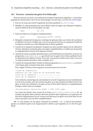 14 Expressions régulières et parsing 14.3 Exercices : extraction des gènes d’un fichier gbk
14.3 Exercices : extraction des gènes d’un fichier gbk
Pour les exercices suivants, vous utiliserez le module d’expressions régulières re et le fichier
genbank du chromosome I de la levure du boulanger Saccharomyces cerevisiae NC_001133.gbk.
1. Écrivez un script qui extrait l’organisme du fichier genbank NC_001133.gbk.
2. Modifiez le script précédent pour qu’il affiche toutes les lignes qui indiquent l’emplace-
ment du début et de la fin des gènes, du type :
gene 58..272
3. Faites de même avec les gènes complémentaires :
gene complement(55979..56935)
4. Récupérez maintenant la séquence nucléique du génome (dans une chaine de caractères)
et affichez-la à l’écran. Vérifiez que vous n’avez pas fait d’erreur en comparant la taille de
la séquence extraite avec celle indiquée dans le fichier genbank.
5. A partir de la séquence du génome, récupérez les deux premiers gènes (en les affichant à
l’écran). Attention, le premier gène est un gène complémentaire, n’oubliez pas de prendre
le complémentaire inverse de la séquence extraite.
6. À partir de toutes ces petites opérations que vous transformerez en fonctions, concevez un
programme genbank2fasta.py qui extrait tous les gènes d’un fichier genbank fourni
en argument et les affiche à l’écran. Pour cela vous pourrez utiliser tout ce que vous avez
vu jusqu’à présent (fonctions, listes, modules, etc.).
7. À partir du script précédent, refaites le même programme (genbank2fasta.py) en écri-
vant chaque gène au format fasta dans un fichier.
Pour rappel, l’écriture d’une séquence au format fasta est le suivant :
>ligne de commentaire
sequence sur une ligne de 80 caractères maxi
suite de la séquence .......................
suite de la séquence .......................
Vous utiliserez comme ligne de commentaire le nom de l’organisme (avec éventuellement
le nom de la souche), suivi du numero du gène, suivi des positions de début et de fin du
gène, et enfin une indication si le gène est sur le brin direct (direct) ou complémentaire
(compl), comme dans cet exemple :
>Saccharomyces cerevisiae S288c 1 1807 2169 compl
Les noms des fichiers fasta seront de la forme gene1.fasta, gene2.fasta, etc, les
numéros de gènes étant croissant selon leur position dans le génome, et ce quel que soit
leur brin d’appartenance (on ne veut pas une liste pour les gènes sur le brin direct et une
autre à part pour ceux du brin complémentaire).
NB : si vous tombez sur des gènes contenant un symbole < ou > à côté de leur position,
ignorez ce symbole (après avoir soigneusement vérifié ce qu’il signifiait sur le site de la gen-
bank).
74 Cours de Python / Université Paris Diderot - Paris 7 / UFR Sciences du Vivant
 