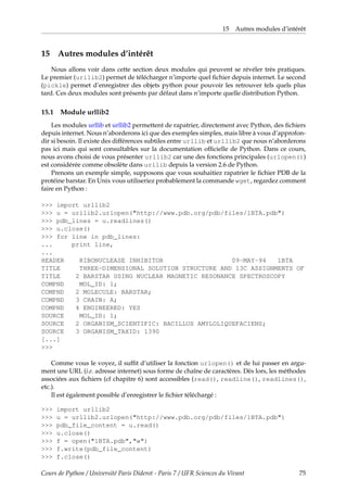 15 Autres modules d’intérêt
15 Autres modules d’intérêt
Nous allons voir dans cette section deux modules qui peuvent se révéler très pratiques.
Le premier (urllib2) permet de télécharger n’importe quel fichier depuis internet. Le second
(pickle) permet d’enregistrer des objets python pour pouvoir les retrouver tels quels plus
tard. Ces deux modules sont présents par défaut dans n’importe quelle distribution Python.
15.1 Module urllib2
Les modules urllib et urllib2 permettent de rapatrier, directement avec Python, des fichiers
depuis internet. Nous n’aborderons ici que des exemples simples, mais libre à vous d’approfon-
dir si besoin. Il existe des différences subtiles entre urllib et urllib2 que nous n’aborderons
pas ici mais qui sont consultables sur la documentation officielle de Python. Dans ce cours,
nous avons choisi de vous présenter urllib2 car une des fonctions principales (urlopen())
est considérée comme obsolète dans urllib depuis la version 2.6 de Python.
Prenons un exemple simple, supposons que vous souhaitiez rapatrier le fichier PDB de la
protéine barstar. En Unix vous utiliseriez probablement la commande wget, regardez comment
faire en Python :
>>> import urllib2
>>> u = urllib2.urlopen("http://www.pdb.org/pdb/files/1BTA.pdb")
>>> pdb_lines = u.readlines()
>>> u.close()
>>> for line in pdb_lines:
... print line,
...
HEADER RIBONUCLEASE INHIBITOR 09-MAY-94 1BTA
TITLE THREE-DIMENSIONAL SOLUTION STRUCTURE AND 13C ASSIGNMENTS OF
TITLE 2 BARSTAR USING NUCLEAR MAGNETIC RESONANCE SPECTROSCOPY
COMPND MOL_ID: 1;
COMPND 2 MOLECULE: BARSTAR;
COMPND 3 CHAIN: A;
COMPND 4 ENGINEERED: YES
SOURCE MOL_ID: 1;
SOURCE 2 ORGANISM_SCIENTIFIC: BACILLUS AMYLOLIQUEFACIENS;
SOURCE 3 ORGANISM_TAXID: 1390
[...]
>>>
Comme vous le voyez, il suffit d’utiliser la fonction urlopen() et de lui passer en argu-
ment une URL (i.e. adresse internet) sous forme de chaîne de caractères. Dès lors, les méthodes
associées aux fichiers (cf chapitre 6) sont accessibles (read(), readline(), readlines(),
etc.).
Il est également possible d’enregistrer le fichier téléchargé :
>>> import urllib2
>>> u = urllib2.urlopen("http://www.pdb.org/pdb/files/1BTA.pdb")
>>> pdb_file_content = u.read()
>>> u.close()
>>> f = open("1BTA.pdb","w")
>>> f.write(pdb_file_content)
>>> f.close()
Cours de Python / Université Paris Diderot - Paris 7 / UFR Sciences du Vivant 75
 
