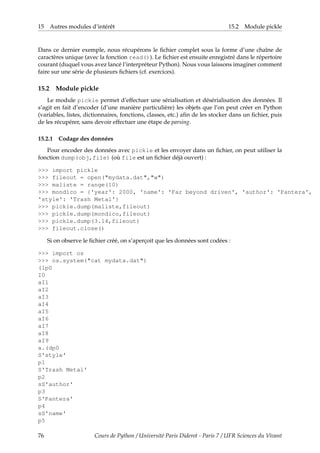 15 Autres modules d’intérêt 15.2 Module pickle
Dans ce dernier exemple, nous récupérons le fichier complet sous la forme d’une chaîne de
caractères unique (avec la fonction read()). Le fichier est ensuite enregistré dans le répertoire
courant (duquel vous avez lancé l’interpréteur Python). Nous vous laissons imaginer comment
faire sur une série de plusieurs fichiers (cf. exercices).
15.2 Module pickle
Le module pickle permet d’effectuer une sérialisation et désérialisation des données. Il
s’agit en fait d’encoder (d’une manière particulière) les objets que l’on peut créer en Python
(variables, listes, dictionnaires, fonctions, classes, etc.) afin de les stocker dans un fichier, puis
de les récupérer, sans devoir effectuer une étape de parsing.
15.2.1 Codage des données
Pour encoder des données avec pickle et les envoyer dans un fichier, on peut utiliser la
fonction dump(obj,file) (où file est un fichier déjà ouvert) :
>>> import pickle
>>> fileout = open("mydata.dat","w")
>>> maliste = range(10)
>>> mondico = {'year': 2000, 'name': 'Far beyond driven', 'author': 'Pantera',
'style': 'Trash Metal'}
>>> pickle.dump(maliste,fileout)
>>> pickle.dump(mondico,fileout)
>>> pickle.dump(3.14,fileout)
>>> fileout.close()
Si on observe le fichier créé, on s’aperçoit que les données sont codées :
>>> import os
>>> os.system("cat mydata.dat")
(lp0
I0
aI1
aI2
aI3
aI4
aI5
aI6
aI7
aI8
aI9
a.(dp0
S'style'
p1
S'Trash Metal'
p2
sS'author'
p3
S'Pantera'
p4
sS'name'
p5
76 Cours de Python / Université Paris Diderot - Paris 7 / UFR Sciences du Vivant
 