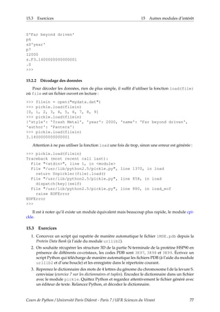 15.3 Exercices 15 Autres modules d’intérêt
S'Far beyond driven'
p6
sS'year'
p7
I2000
s.F3.1400000000000001
.0
>>>
15.2.2 Décodage des données
Pour décoder les données, rien de plus simple, il suffit d’utiliser la fonction load(file)
où file est un fichier ouvert en lecture :
>>> filein = open("mydata.dat")
>>> pickle.load(filein)
[0, 1, 2, 3, 4, 5, 6, 7, 8, 9]
>>> pickle.load(filein)
{'style': 'Trash Metal', 'year': 2000, 'name': 'Far beyond driven',
'author': 'Pantera'}
>>> pickle.load(filein)
3.1400000000000001
Attention à ne pas utiliser la fonction load une fois de trop, sinon une erreur est générée :
>>> pickle.load(filein)
Traceback (most recent call last):
File "<stdin>", line 1, in <module>
File "/usr/lib/python2.5/pickle.py", line 1370, in load
return Unpickler(file).load()
File "/usr/lib/python2.5/pickle.py", line 858, in load
dispatch[key](self)
File "/usr/lib/python2.5/pickle.py", line 880, in load_eof
raise EOFError
EOFError
>>>
Il est à noter qu’il existe un module équivalent mais beaucoup plus rapide, le module cpi-
ckle.
15.3 Exercices
1. Concevez un script qui rapatrie de manière automatique le fichier 1MSE.pdb depuis la
Protein Data Bank (à l’aide du module urllib2).
2. On souhaite récupérer les structure 3D de la partie N-terminale de la protéine HSP90 en
présence de différents co-cristaux, les codes PDB sont 3K97, 3K98 et 3K99. Écrivez un
script Python qui télécharge de manière automatique les fichiers PDB (à l’aide du module
urllib2 et d’une boucle) et les enregistre dans le répertoire courant.
3. Reprenez le dictionnaire des mots de 4 lettres du génome du chromosome I de la levure S.
cerevisiae (exercice 7 sur les dictionnaires et tuples). Encodez le dictionnaire dans un fichier
avec le module pickle. Quittez Python et regardez attentivement le fichier généré avec
un éditeur de texte. Relancez Python, et décodez le dictionnaire.
Cours de Python / Université Paris Diderot - Paris 7 / UFR Sciences du Vivant 77
 