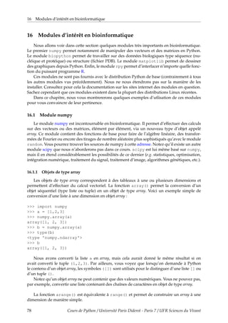 16 Modules d’intérêt en bioinformatique
16 Modules d’intérêt en bioinformatique
Nous allons voir dans cette section quelques modules très importants en bioinformatique.
Le premier numpy permet notamment de manipuler des vecteurs et des matrices en Python.
Le module biopython permet de travailler sur des données biologiques type séquence (nu-
cléique et protéique) ou structure (fichier PDB). Le module matplotlib permet de dessiner
des graphiques depuis Python. Enfin, le module rpy permet d’interfacer n’importe quelle fonc-
tion du puissant programme R.
Ces modules ne sont pas fournis avec le distribution Python de base (contrairement à tous
les autres modules vus précédemment). Nous ne nous étendrons pas sur la manière de les
installer. Consultez pour cela la documentation sur les sites internet des modules en question.
Sachez cependant que ces modules existent dans la plupart des distributions Linux récentes.
Dans ce chapitre, nous vous montrererons quelques exemples d’utlisation de ces modules
pour vous convaincre de leur pertinence.
16.1 Module numpy
Le module numpy est incontournable en bioinformatique. Il permet d’effectuer des calculs
sur des vecteurs ou des matrices, élément par élément, via un nouveau type d’objet appelé
array. Ce module contient des fonctions de base pour faire de l’algèbre linéaire, des transfor-
mées de Fourier ou encore des tirages de nombre aléatoire plus sophistiqués qu’avec le module
random. Vous pourrez trouver les sources de numpy à cette adresse. Notez qu’il existe un autre
module scipy que nous n’aborderons pas dans ce cours. scipy est lui même basé sur numpy,
mais il en étend considérablement les possibilités de ce dernier (e.g. statistiques, optimisation,
intégration numérique, traitement du signal, traitement d’image, algorithmes génétiques, etc.).
16.1.1 Objets de type array
Les objets de type array correspondent à des tableaux à une ou plusieurs dimensions et
permettent d’effectuer du calcul vectoriel. La fonction array() permet la conversion d’un
objet séquentiel (type liste ou tuple) en un objet de type array. Voici un exemple simple de
conversion d’une liste à une dimension en objet array :
>>> import numpy
>>> a = [1,2,3]
>>> numpy.array(a)
array([1, 2, 3])
>>> b = numpy.array(a)
>>> type(b)
<type 'numpy.ndarray'>
>>> b
array([1, 2, 3])
Nous avons converti la liste a en array, mais cela aurait donné le même résultat si on
avait converti le tuple (1,2,3). Par ailleurs, vous voyez que lorsqu’on demande à Python
le contenu d’un objet array, les symboles ([]) sont utilisés pour le distinguer d’une liste [] ou
d’un tuple ().
Notez qu’un objet array ne peut contenir que des valeurs numériques. Vous ne pouvez pas,
par exemple, convertir une liste contenant des chaînes de caractères en objet de type array.
La fonction arange() est équivalente à range() et permet de construire un array à une
dimension de manière simple.
78 Cours de Python / Université Paris Diderot - Paris 7 / UFR Sciences du Vivant
 