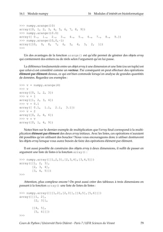 16.1 Module numpy 16 Modules d’intérêt en bioinformatique
>>> numpy.arange(10)
array([0, 1, 2, 3, 4, 5, 6, 7, 8, 9])
>>> numpy.arange(10.0)
array([ 0., 1., 2., 3., 4., 5., 6., 7., 8., 9.])
>>> numpy.arange(10,0,-1)
array([10, 9, 8, 7, 6, 5, 4, 3, 2, 1])
>>>
Un des avantages de la fonction arange() est qu’elle permet de générer des objets array
qui contiennent des entiers ou de réels selon l’argument qu’on lui passe.
La différence fondamentale entre un objet array à une dimension et une liste (ou un tuple) est
que celui-ci est considéré comme un vecteur. Par conséquent on peut effectuer des opérations
élément par élément dessus, ce qui est bien commode lorsqu’on analyse de grandes quantités
de données. Regardez ces exemples :
>>> v = numpy.arange(4)
>>> v
array([0, 1, 2, 3])
>>> v + 1
array([1, 2, 3, 4])
>>> v + 0.1
array([ 0.1, 1.1, 2.1, 3.1])
>>> v * 2
array([0, 2, 4, 6])
>>> v * v
array([0, 1, 4, 9])
Notez bien sur le dernier exemple de multiplication que l’array final correspond à la multi-
plication élément par élément des deux array initiaux. Avec les listes, ces opérations n’auraient
été possibles qu’en utilisant des boucles ! Nous vous encourageons donc à utiliser dorénavent
les objets array lorsque vous aurez besoin de faire des opérations élément par élément.
Il est aussi possible de construire des objets array à deux dimensions, il suffit de passer en
argument une liste de listes à la fonction array() :
>>> numpy.array([[1,2,3],[2,3,4],[3,4,5]])
array([[1, 2, 3],
[2, 3, 4],
[3, 4, 5]])
>>>
Attention, plus complexe encore ! On peut aussi créer des tableaux à trois dimensions en
passant à la fonction array() une liste de listes de listes :
>>> numpy.array([[[1,2],[2,3]],[[4,5],[5,6]]])
array([[[1, 2],
[2, 3]],
[[4, 5],
[5, 6]]])
>>>
Cours de Python / Université Paris Diderot - Paris 7 / UFR Sciences du Vivant 79
 