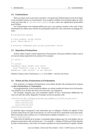 1 Introduction 1.4 Commentaires
1.4 Commentaires
Dans un script, tout ce qui suit le caractère # est ignoré par Python jusqu’à la fin de la ligne
et est considéré comme un commentaire. Une exception notable est la première ligne de votre
script qui peut être #!/usr/bin/env python et qui a alors une signification particulière
pour Python.
Les commentaires sont indispensables pour que vous puissiez annoter votre code. Il faut
absolument les utiliser pour décrire les principales parties de votre code dans un langage hu-
main.
#!/usr/bin/env python
# votre premier script Python
print 'Hello World !'
# d'autres commandes plus utiles pourraient suivre
1.5 Séparateur d’instructions
Python utilise l’espace comme séparateur d’instructions. Cela peut sembler évident, mais il
est tout de même important de le préciser. Par exemple :
>>> print 1
1
>>> print1
Traceback (most recent call last):
File "<stdin>", line 1, in <module>
NameError: name 'print1' is not defined
Omettre l’espace entre l’instruction print et le chiffre 1 renvoie une erreur.
1.6 Notion de bloc d’instructions et d’indentation
Pour terminer ce chapitre d’introduction, nous allons aborder dès maintenant les notions
de bloc d’instructions et d’indentation.
En programmation, il est courant de répéter un certain nombre de choses (avec les boucles,
voir chapitre 5) ou de faire des choix (avec les tests, voir chapitre 6).
Par exemple, imaginez que vous souhaitiez répéter 10 fois 3 instructions différentes, les
unes à la suite des autres. Regardez l’exemple suivant en pseudo-code :
instruction_qui_indique_à_Python_de_répéter_10_fois_ce_qui_suit:
sous-instruction1
sous-instruction2
sous-instruction3
instruction_suivante
La première ligne correspond à une instruction qui va indiquer à Python de répéter 10 fois
d’autres instructions (il s’agit d’une boucle, on verra le nom de la commande exacte plus tard).
Dans le pseudo-code ci-dessus, il y a 3 instructions à répéter, nommées sous-instruction1
à sous-instruction3.
Notez bien les détails de la syntaxe. La première ligne indique que l’on veut répéter une ou
plusieurs instructions, elle se termine par :. Ce symbole : indique à Python qu’il doit attendre
un bloc d’instructions, c’est-à-dire un certains nombres de sous-instructions à répéter. Python
8 Cours de Python / Université Paris Diderot - Paris 7 / UFR Sciences du Vivant
 