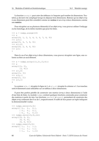 16 Modules d’intérêt en bioinformatique 16.1 Module numpy
La fonction array() peut créer des tableaux à n’importe quel nombre de dimensions. Tou-
tefois ça devient vite compliqué lorsqu’on dépasse trois dimensions. Retenez qu’un objet array
à une dimension peut être considéré comme un vecteur et un array à deux dimensions comme
une matrice.
Pour récupérer un ou plusieurs élément(s) d’un objet array, vous pouvez utiliser l’indiçage
ou les tranchage, de la même manière que pour les listes.
>>> a = numpy.arange(10)
>>> a
array([0, 1, 2, 3, 4, 5, 6, 7, 8, 9])
>>> a[5:]
array([5, 6, 7, 8, 9])
>>> a[::2]
array([0, 2, 4, 6, 8])
>>> a[1]
1
Dans le cas d’un objet array à deux dimensions, vous pouvez récupérer une ligne, une co-
lonne ou bien un seul élément.
>>> a = numpy.array([[1,2],[3,4]])
>>> a
array([[1, 2],
[3, 4]])
>>> a[:,0]
array([1, 3])
>>> a[0,:]
array([1, 2])
>>> a[1,1]
4
La syntaxe a[m,:] récupère la ligne m-1, et a[:,n] récupère la colonne n-1. Les tranches
sont évidemment aussi utilisables sur un tableau à deux dimensions.
Il peut être parfois pénible de construire une matrice (array à deux dimensions) à l’aide
d’une liste de listes. Le module numpy contient quelques fonctions commodes pour construire
des matrices à partir de rien. Les fonctions zeros() et ones() permettent de construire des
objets array contenant des 0 ou de 1, respectivement. Il suffit de leur passer un tuple indiquant
la dimensionnalité voulue.
>>> numpy.zeros((3,3))
array([[ 0., 0., 0.],
[ 0., 0., 0.],
[ 0., 0., 0.]])
>>> numpy.zeros((3,3),int)
array([[0, 0, 0],
[0, 0, 0],
[0, 0, 0]])
>>> numpy.ones((3,3))
array([[ 1., 1., 1.],
[ 1., 1., 1.],
[ 1., 1., 1.]])
80 Cours de Python / Université Paris Diderot - Paris 7 / UFR Sciences du Vivant
 