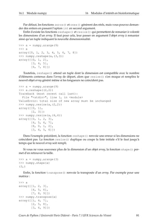 16.1 Module numpy 16 Modules d’intérêt en bioinformatique
Par défaut, les fonctions zeros() et ones() génèrent des réels, mais vous pouvez deman-
der des entiers en passant l’option int en second argument.
Enfin il existe les fonctions reshape() et resize() qui permettent de remanier à volonté
les dimensions d’un array. Il faut pour cela, leur passer en argument l’objet array à remanier
ainsi qu’un tuple indiquant la nouvelle dimensionnalité.
>>> a = numpy.arange(9)
>>> a
array([0, 1, 2, 3, 4, 5, 6, 7, 8])
>>> numpy.reshape(a,(3,3))
array([[0, 1, 2],
[3, 4, 5],
[6, 7, 8]])
Toutefois, reshape() attend un tuple dont la dimension est compatible avec le nombre
d’éléments contenus dans l’array de départ, alors que resize() s’en moque et remplira le
nouvel objet array généré même si les longueurs ne coincident pas.
>>> a = numpy.arange(9)
>>> a.reshape((2,2))
Traceback (most recent call last):
File "<stdin>", line 1, in <module>
ValueError: total size of new array must be unchanged
>>> numpy.resize(a,(2,2))
array([[0, 1],
[2, 3]])
>>> numpy.resize(a,(4,4))
array([[0, 1, 2, 3],
[4, 5, 6, 7],
[8, 0, 1, 2],
[3, 4, 5, 6]])
Dans l’exemple précédent, la fonction reshape() renvoie une erreur si les dimensions ne
coïncident pas. La fonction resize() duplique ou coupe la liste initiale s’il le faut jusqu’à
temps que le nouvel array soit rempli.
Si vous ne vous souvenez plus de la dimension d’un objet array, la fonction shape() per-
met d’en retrouver la taille.
>>> a = numpy.arange(3)
>>> numpy.shape(a)
(3,)
Enfin, la fonction transpose() renvoie la transposée d’un array. Par exemple pour une
matrice :
>>> a
array([[1, 2, 3],
[4, 5, 6],
[7, 8, 9]])
>>> numpy.transpose(a)
array([[1, 4, 7],
[2, 5, 8],
[3, 6, 9]])
Cours de Python / Université Paris Diderot - Paris 7 / UFR Sciences du Vivant 81
 