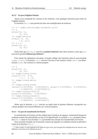 16 Modules d’intérêt en bioinformatique 16.1 Module numpy
16.1.2 Un peu d’algèbre linéaire
Après avoir manipulé les vecteurs et les matrices, voici quelques fonctions pour faire de
l’algèbre linéaire.
La fonction dot() vous permet de faire une multiplication de matrices.
>>> a = numpy.resize(numpy.arange(4),(2,2))
>>> a
array([[0, 1],
[2, 3]])
>>> numpy.dot(a,a)
array([[ 2, 3],
[ 6, 11]])
>>> a * a
array([[0, 1],
[4, 9]])
Notez bien que dot(a,a) renvoie le produit matriciel entre deux matrices, alors que a*a
renvoie le produit élément par élément 1.
Pour toutes les opérations suivantes, il faudra utiliser des fonctions dans le sous-module
numpy.linalg. La fonction inv() renvoie l’inverse d’une matrice carrée, det() son déter-
minant, eig() ses vecteurs et valeurs propres.
>>> a
array([[0, 1],
[2, 3]])
>>> numpy.linalg.inv(a)
array([[-1.5, 0.5],
[ 1. , 0. ]])
>>> numpy.linalg.det(a)
-2.0
>>> numpy.linalg.eig(a)
(array([-0.56155281, 3.56155281]), array([[-0.87192821, -0.27032301],
[ 0.48963374, -0.96276969]]))
>>> numpy.linalg.eig(a)[0]
array([-0.56155281, 3.56155281])
>>> numpy.linalg.eig(a)[1]
array([[-0.87192821, -0.27032301],
[ 0.48963374, -0.96276969]])
Notez que la fonction eig() renvoie un tuple dont le premier élément correspond aux
valeurs propres et le second élément aux vecteurs propres.
16.1.3 Un peu de transformée de Fourier
La transformée de Fourier est très utilisée pour l’analyse de signaux, notamment lorsqu’on
souhaite extraire des périodicités au sein d’un signal bruité. Le module numpy possède la fonc-
tion fft() (dans le sous-module fft) permettant de calculer des transformées de Fourier.
Voici un petit exemple sur la fonction cosinus de laquelle on souhaite extraire la période à
l’aide de la fonction fft() :
1. Dans numpy, il existe également des objets de type matrix pour lesquels les multiplications de matrices sont
différents, mais nous ne les aborderons pas ici.
82 Cours de Python / Université Paris Diderot - Paris 7 / UFR Sciences du Vivant
 