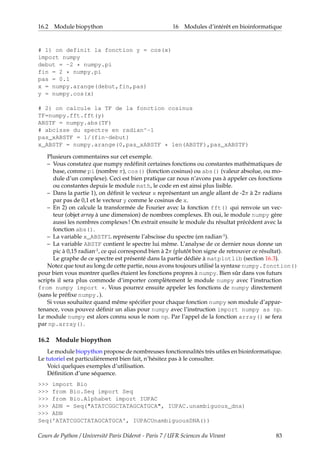 16.2 Module biopython 16 Modules d’intérêt en bioinformatique
# 1) on definit la fonction y = cos(x)
import numpy
debut = -2 * numpy.pi
fin = 2 * numpy.pi
pas = 0.1
x = numpy.arange(debut,fin,pas)
y = numpy.cos(x)
# 2) on calcule la TF de la fonction cosinus
TF=numpy.fft.fft(y)
ABSTF = numpy.abs(TF)
# abcisse du spectre en radian^-1
pas_xABSTF = 1/(fin-debut)
x_ABSTF = numpy.arange(0,pas_xABSTF * len(ABSTF),pas_xABSTF)
Plusieurs commentaires sur cet exemple.
– Vous constatez que numpy redéfinit certaines fonctions ou constantes mathématiques de
base, comme pi (nombre π), cos() (fonction cosinus) ou abs() (valeur absolue, ou mo-
dule d’un complexe). Ceci est bien pratique car nous n’avons pas à appeler ces fonctions
ou constantes depuis le module math, le code en est ainsi plus lisible.
– Dans la partie 1), on définit le vecteur x représentant un angle allant de -2π à 2π radians
par pas de 0,1 et le vecteur y comme le cosinus de x.
– En 2) on calcule la transformée de Fourier avec la fonction fft() qui renvoie un vec-
teur (objet array à une dimension) de nombres complexes. Eh oui, le module numpy gère
aussi les nombres complexes ! On extrait ensuite le module du résultat précédent avec la
fonction abs().
– La variable x_ABSTFL représente l’abscisse du spectre (en radian-1).
– La variable ABSTF contient le spectre lui même. L’analyse de ce dernier nous donne un
pic à 0,15 radian-1, ce qui correspond bien à 2π (plutôt bon signe de retrouver ce résultat).
Le graphe de ce spectre est présenté dans la partie dédiée à matplotlib (section 16.3).
Notez que tout au long de cette partie, nous avons toujours utilisé la syntaxe numpy.fonction()
pour bien vous montrer quelles étaient les fonctions propres à numpy. Bien sûr dans vos futurs
scripts il sera plus commode d’importer complètement le module numpy avec l’instruction
from numpy import *. Vous pourrez ensuite appeler les fonctions de numpy directement
(sans le préfixe numpy.).
Si vous souhaitez quand même spécifier pour chaque fonction numpy son module d’appar-
tenance, vous pouvez définir un alias pour numpy avec l’instruction import numpy as np.
Le module numpy est alors connu sous le nom np. Par l’appel de la fonction array() se fera
par np.array().
16.2 Module biopython
Le module biopython propose de nombreuses fonctionnalités très utiles en bioinformatique.
Le tutoriel est particulièrement bien fait, n’hésitez pas à le consulter.
Voici quelques exemples d’utilisation.
Définition d’une séquence.
>>> import Bio
>>> from Bio.Seq import Seq
>>> from Bio.Alphabet import IUPAC
>>> ADN = Seq("ATATCGGCTATAGCATGCA", IUPAC.unambiguous_dna)
>>> ADN
Seq('ATATCGGCTATAGCATGCA', IUPACUnambiguousDNA())
Cours de Python / Université Paris Diderot - Paris 7 / UFR Sciences du Vivant 83
 
