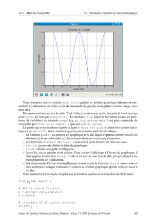 16.3 Module matplotlib 16 Modules d’intérêt en bioinformatique
Vous constatez que le module matplotlib génère un fenêtre graphique interactive per-
mettant à l’utilisateur de votre script de manipuler le graphe (enregistrer comme image, zoo-
mer, etc.).
Revenons maintenant sur le code. Tout d’abord, vous voyez qu’on importe le module s’ap-
pelle pylab (et non pas matplotlib). Le module pylab importe lui-même toutes les fonc-
tions (et variables) du module numpy (e.g. pi, cos, arange, etc.). Il est plus commode de
l’importer par from pylab import * que par import pylab.
La partie qui nous intéresse (après la ligne # draw the plot) contient les parties spéci-
fiques à matplotlib. Vous constatez que les commandes sont très intuitives.
– La fonction plot() va générer un graphique avec des lignes et prend comme valeurs en
abscisse (x) et en ordonnées (y) des vecteurs de type array à une dimension.
– Les fonctions xlabel() et ylabel() sont utiles pour donner un nom aux axes.
– title() permet de définir le titre du graphique.
– grid() affiche une grille en filligrane.
– Jusqu’ici, aucun graphe n’est affiché. Pour activer l’affichage à l’écran du graphique, il
faut appeler la fonction show(). Celle-ci va activer une boucle dite gtk qui attendra les
manipulations de l’utilisateur.
– Les commandes Python éventuellement situées après la fonction show() seront exécu-
tées seulement lorsque l’utilisateur fermera la fenêtre graphique (petite croix en haut à
droite).
Voici maintenant l’exemple complet sur la fonction cosinus et sa transformée de Fourier.
from pylab import *
# define cosine function
x = arange(-2*pi,2*pi,0.1)
y = cos(x)
# calculate TF of cosine function
TF=fft(y)
Cours de Python / Université Paris Diderot - Paris 7 / UFR Sciences du Vivant 85
 