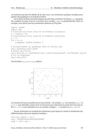 16.4 Module rpy 16 Modules d’intérêt en bioinformatique
ne rentrerons pas dans les détails de R, mais nous vous montrerons quelques exemples pour
générer des graphiques avec R depuis Python.
Les vecteurs de R peuvent être remplacés par des listes en Python. En interne, rpy manipule
des variables de types array car il est basé sur le module numpy vu précédemment. Dans cet
exemple, nous allons tracé les coordonnées aléatoires de 50 points.
import random
import rpy
# construction d'une liste de 50 éléments croissants
x = range(1, 51)
# construction d'une liste de 50 éléments aléatoires
y = []
for i in x:
y.append( random.random() )
# enregistrement du graphique dans un fichier png
rpy.r.png("rpy_test1.png")
# dessin des points
rpy.r.plot(x, y, xlab="position", ylab="coordonnées", col="black", pch=3)
# fin du graphique
rpy.r.dev_off()
Voici le fichier rpy_test1.png obtenu :
Les fonctions R sont accessibles par le sous-module r du module rpy. Les fonctions png() et
plot() sont utilisables comme en R. Les fonctions qui contiennent un point dans leur nom en
R (dev.off()) sont utilisables avec un caractère souligné « _ » à la place (ici dev_off()).
Voyons maintenant un exemple plus intéressant, pour lequel on calcule la distribution des
différentes bases dans une séquence nucléique :
from rpy import r as R
seq = "ACGATCATAGCGAGCTACGTAGAA"
seq2 = list( seq )
Cours de Python / Université Paris Diderot - Paris 7 / UFR Sciences du Vivant 87
 
