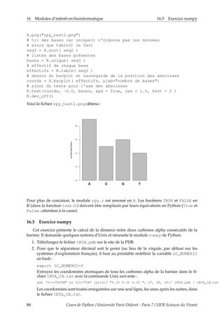 16 Modules d’intérêt en bioinformatique 16.5 Exercice numpy
R.png("rpy_test2.png")
# tri des bases car unique() n'ordonne pas les données
# alors que table() le fait
seq3 = R.sort( seq2 )
# listes des bases présentes
bases = R.unique( seq3 )
# effectif de chaque base
effectifs = R.table( seq3 )
# dessin du barplot et sauvegarde de la position des abscisses
coords = R.barplot( effectifs, ylab="nombre de bases")
# ajout du texte pour l'axe des abscisses
R.text(coords, -0.5, bases, xpd = True, cex = 1.5, font = 2 )
R.dev_off()
Voici le fichier rpy_test2.png obtenu :
Pour plus de concision, le module rpy.r est renomé en R. Les booléens TRUE et FALSE en
R (dans la fonction text()) doivent être remplacés par leurs équivalents en Python (True et
False ; attention à la casse).
16.5 Exercice numpy
Cet exercice présente le calcul de la distance entre deux carbones alpha consécutifs de la
barstar. Il demande quelques notions d’Unix et nécessite le module numpy de Python.
1. Téléchargez le fichier 1BTA.pdb sur le site de la PDB.
2. Pour que le séparateur décimal soit le point (au lieu de la virgule, par défaut sur les
systèmes d’exploitation français), il faut au préalable redéfinir la variable LC_NUMERIC
en bash :
export LC_NUMERIC=C
Extrayez les coordonnées atomiques de tous les carbones alpha de la barstar dans le fi-
chier 1BTA_CA.txt avec la commande Unix suivante :
awk '$1=="ATOM" && $3=="CA" {printf "%.3f %.3f %.3f ", $7, $8, $9}' 1BTA.pdb > 1BTA_CA.txt
Les coordonnées sont toutes enregistrées sur une seul ligne, les unes après les autres, dans
le fichier 1BTA_CA.txt.
88 Cours de Python / Université Paris Diderot - Paris 7 / UFR Sciences du Vivant
 
