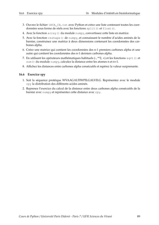 16.6 Exercice rpy 16 Modules d’intérêt en bioinformatique
3. Ouvrez le fichier 1BTA_CA.txt avec Python et créez une liste contenant toutes les coor-
données sous forme de réels avec les fonctions split() et float().
4. Avec la fonction array() du module numpy, convertissez cette liste en matrice.
5. Avec la fonction reshape() de numpy, et connaissant le nombre d’acides aminés de la
barstar, construisez une matrice à deux dimensions contenant les coordonnées des car-
bones alpha.
6. Créez une matrice qui contient les coordonnées des n-1 premiers carbones alpha et une
autre qui contient les coordonnées des n-1 derniers carbones alpha.
7. En utilisant les opérateurs mathématiques habituels (-, **2, +) et les fonctions sqrt() et
sum() du module numpy, calculez la distance entre les atomes n et n+1.
8. Affichez les distances entre carbones alpha consécutifs et repérez la valeur surprenante.
16.6 Exercice rpy
1. Soit la séquence protéique WVAAGALTIWPILGALVILG. Représentez avec le module
rpy la distribution des différents acides aminés.
2. Reprenez l’exercice du calcul de la distance entre deux carbones alpha consécutifs de la
barstar avec numpy et représentez cette distance avec rpy.
Cours de Python / Université Paris Diderot - Paris 7 / UFR Sciences du Vivant 89
 
