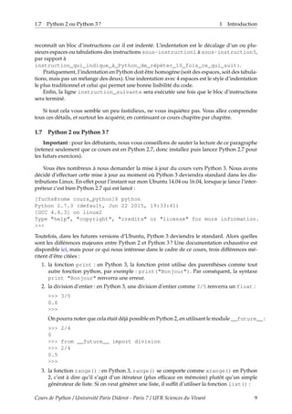 1.7 Python 2 ou Python 3 ? 1 Introduction
reconnaît un bloc d’instructions car il est indenté. L’indentation est le décalage d’un ou plu-
sieurs espaces ou tabulations des instructions sous-instruction1 à sous-instruction3,
par rapport à
instruction_qui_indique_à_Python_de_répéter_10_fois_ce_qui_suit:.
Pratiquement, l’indentation en Python doit être homogène (soit des espaces, soit des tabula-
tions, mais pas un mélange des deux). Une indentation avec 4 espaces est le style d’indentation
le plus traditionnel et celui qui permet une bonne lisibilité du code.
Enfin, la ligne instruction_suivante sera exécutée une fois que le bloc d’instructions
sera terminé.
Si tout cela vous semble un peu fastidieux, ne vous inquiétez pas. Vous allez comprendre
tous ces détails, et surtout les acquérir, en continuant ce cours chapitre par chapitre.
1.7 Python 2 ou Python 3 ?
Important : pour les débutants, nous vous conseillons de sauter la lecture de ce paragraphe
(retenez seulement que ce cours est en Python 2.7, donc installez puis lancez Python 2.7 pour
les futurs exercices).
Vous êtes nombreux à nous demander la mise à jour du cours vers Python 3. Nous avons
décidé d’effectuer cette mise à jour au moment où Python 3 deviendra standard dans les dis-
tributions Linux. En effet pour l’instant sur mon Ubuntu 14.04 ou 16.04, lorsque je lance l’inter-
préteur c’est bien Python 2.7 qui est lancé :
[fuchs@rome cours_python]$ python
Python 2.7.3 (default, Jun 22 2015, 19:33:41)
[GCC 4.6.3] on linux2
Type "help", "copyright", "credits" or "license" for more information.
>>>
Toutefois, dans les futures versions d’Ubuntu, Python 3 deviendra le standard. Alors quelles
sont les différences majeures entre Python 2 et Python 3 ? Une documentation exhaustive est
disponible ici, mais pour ce qui nous intéresse dans le cadre de ce cours, trois différences mé-
ritent d’être citées :
1. la fonction print : en Python 3, la fonction print utilise des parenthèses comme tout
autre fonction python, par exemple : print("Bonjour"). Par conséquent, la syntaxe
print "Bonjour" renverra une erreur.
2. la division d’entier : en Python 3, une division d’entier comme 3/5 renverra un float :
>>> 3/5
0.6
>>>
On pourra noter que cela était déjà possible en Python 2, en utilisant le module __future__ :
>>> 2/4
0
>>> from __future__ import division
>>> 2/4
0.5
>>>
3. la fonction range() : en Python 3, range() se comporte comme xrange() en Python
2, c’est à dire qu’il s’agit d’un itérateur (plus efficace en mémoire) plutôt qu’un simple
générateur de liste. Si on veut générer une liste, il suffit d’utiliser la fonction list() :
Cours de Python / Université Paris Diderot - Paris 7 / UFR Sciences du Vivant 9
 