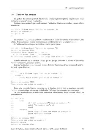 18 Gestion des erreurs
18 Gestion des erreurs
La gestion des erreurs permet d’éviter que votre programme plante en prévoyant vous
même les sources d’erreurs éventuelles.
Voici un exemple dans lequel on demande à l’utilisateur d’entrer un nombre, puis on affiche
ce nombre.
>>> nb = int(raw_input("Entrez un nombre: "))
Entrez un nombre: 23
>>> print nb
23
La fonction raw_input() permet à l’utilisateur de saisir une chaîne de caractères. Cette
chaîne de caractères est ensuite transformée en nombre entier avec la fonction int().
Si l’utilisateur ne rentre pas un nombre, voici ce qui se passe :
>>> nb = int(raw_input("Entrez un nombre: "))
Entrez un nombre: ATCG
Traceback (most recent call last):
File "<stdin>", line 1, in <module>
ValueError: invalid literal for int() with base 10: 'ATCG'
L’erreur provient de la fonction int() qui n’a pas pu convertir la chaîne de caractères
"ATCG" en nombre, ce qui est normal.
Le jeu d’instruction try / except permet de tester l’exécution d’une commande et d’in-
tervenir en cas d’erreur.
>>> try:
... nb = int(raw_input("Entrez un nombre: "))
... except:
... print "Vous n'avez pas entré un nombre !"
...
Entrez un nombre: ATCG
Vous n'avez pas entré un nombre !
Dans cette exemple, l’erreur renvoyée par la fonction int() (qui ne peut pas convertir
"ATCG" en nombre) est interceptée et déclenche l’affichage du message d’avertissement.
On peut ainsi redemander sans cesse un nombre à l’utilisateur, jusqu’à ce que celui-ci en
rentre bien un.
>>> while 1:
... try:
... nb = int(raw_input("Entrez un nombre: "))
... print "Le nombre est", nb
... break
... except:
... print "Vous n'avez pas entré un nombre !"
... print "Essayez encore"
...
Entrez un nombre: ATCG
Vous n'avez pas entré un nombre !
Essayez encore
Entrez un nombre: toto
Cours de Python / Université Paris Diderot - Paris 7 / UFR Sciences du Vivant 91
 