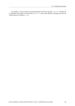 18 Gestion des erreurs
La variable e est une instance (un représentant) de l’erreur de type IOError. Certains de
ces attributs sont testés avec la fonction hasattr() pour ainsi affiner le message renvoyé (ici
contenu dans la variable error).
Cours de Python / Université Paris Diderot - Paris 7 / UFR Sciences du Vivant 93
 