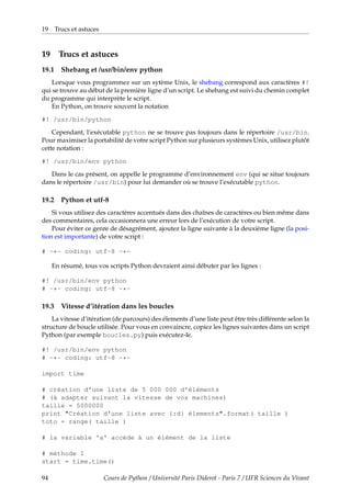 19 Trucs et astuces
19 Trucs et astuces
19.1 Shebang et /usr/bin/env python
Lorsque vous programmez sur un sytème Unix, le shebang correspond aux caractères #!
qui se trouve au début de la première ligne d’un script. Le shebang est suivi du chemin complet
du programme qui interprète le script.
En Python, on trouve souvent la notation
#! /usr/bin/python
Cependant, l’exécutable python ne se trouve pas toujours dans le répertoire /usr/bin.
Pour maximiser la portabilité de votre script Python sur plusieurs systèmes Unix, utilisez plutôt
cette notation :
#! /usr/bin/env python
Dans le cas présent, on appelle le programme d’environnement env (qui se situe toujours
dans le répertoire /usr/bin) pour lui demander où se trouve l’exécutable python.
19.2 Python et utf-8
Si vous utilisez des caractères accentués dans des chaînes de caractères ou bien même dans
des commentaires, cela occasionnera une erreur lors de l’exécution de votre script.
Pour éviter ce genre de désagrément, ajoutez la ligne suivante à la deuxième ligne (la posi-
tion est importante) de votre script :
# -*- coding: utf-8 -*-
En résumé, tous vos scripts Python devraient ainsi débuter par les lignes :
#! /usr/bin/env python
# -*- coding: utf-8 -*-
19.3 Vitesse d’itération dans les boucles
La vitesse d’itération (de parcours) des élements d’une liste peut être très différente selon la
structure de boucle utilisée. Pour vous en convaincre, copiez les lignes suivantes dans un script
Python (par exemple boucles.py) puis exécutez-le.
#! /usr/bin/env python
# -*- coding: utf-8 -*-
import time
# création d'une liste de 5 000 000 d'éléments
# (à adapter suivant la vitesse de vos machines)
taille = 5000000
print "Création d'une liste avec {:d} élements".format( taille )
toto = range( taille )
# la variable 'a' accède à un élément de la liste
# méthode 1
start = time.time()
94 Cours de Python / Université Paris Diderot - Paris 7 / UFR Sciences du Vivant
 