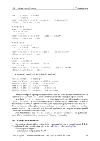 19.4 Liste de compréhension 19 Trucs et astuces
for i in range( len(toto) ):
a = toto[i]
print "méthode 1 (for in range) : {:.1f} secondes"
.format( time.time() - start )
# méthode 2
start = time.time()
for ele in toto:
a = ele
print "méthode 2 (for in) : {:.1f} secondes"
.format( time.time() - start )
# méthode 3
start = time.time()
for i in xrange( len(toto) ):
a = toto[i]
print "méthode 3 (for in xrange) : {:.1f} secondes"
.format( time.time() - start )
# méthode 4
start = time.time()
for idx, ele in enumerate( toto ):
a = ele
print "méthode 4 (for in enumerate): {:.1f} secondes"
.format( time.time() - start )
Vous devriez obtenir une sortie similaire à celle-ci :
poulain@cumin> ./boucles.py
Création d'une liste avec 5000000 élements
méthode 1 (for in range) : 1.8 secondes
méthode 2 (for in) : 1.0 secondes
méthode 3 (for in xrange) : 1.2 secondes
méthode 4 (for in enumerate): 1.4 secondes
La méthode la plus rapide pour parcourir une liste est donc d’itérer directement sur les
éléments (for element in liste). Cette instruction est à privilégier le plus possible.
La méthode for i in range(len(liste)) est particulièrement lente car la commande
range(len(liste)) génère une énorme liste avec tous les indices des éléments (la création
de liste est assez lente en Python). Si vous voulez absolument parcourir une liste avec les in-
dices des élements, utilisez plutôt la commande for i in xrange(len(liste)) car l’ins-
truction xrange() ne va pas créer une liste mais incrémenter un compteur qui correspond à
l’indice des éléments successifs de la liste.
Enfin, la commande for indice, element in enumerate(liste) est particulière-
ment efficace pour récupérer en même temps l’élément et son indice.
19.4 Liste de compréhension
Une manière originale et très puissante de générer des listes est la compréhension de liste.
Pour plus de détails, consultez à ce sujet le site de Python et celui de wikipédia.
Voici quelques exemples :
– Nombres pairs compris entre 0 et 99
Cours de Python / Université Paris Diderot - Paris 7 / UFR Sciences du Vivant 95
 