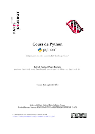 Cours de Python
http://www.dsimb.inserm.fr/~fuchs/python/
Patrick Fuchs et Pierre Poulain
prénom [point] nom [arobase] univ-paris-diderot [point] fr
version du 3 septembre 2016
Université Paris Diderot-Paris 7, Paris, France
Institut Jacques Monod (CNRS UMR 7592) et DSIMB (INSERM UMR_S 665)
Ce document est sous licence Creative Commons BY-SA
http://creativecommons.org/licenses/by-sa/2.0/fr/
 
