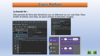 La boucle for :
Elle permet de faire des itérations sur un élément ou sur une liste. Pour
éviter d’utiliser une liste, on peut utiliser la fonction range()
 