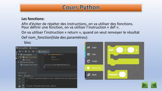 Les fonctions:
Afin d’éviter de répéter des instructions, on va utiliser des fonctions.
Pour définir une fonction, on va utiliser l’instruction « def ».
On va utiliser l’instruction « return », quand on veut renvoyer le résultat
Def nom_fonction(liste des paramètres):
bloc
 