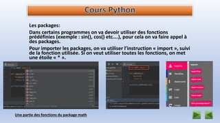 Les packages:
Dans certains programmes on va devoir utiliser des fonctions
prédéfinies (exemple : sin(), cos() etc….), pour cela on va faire appel à
des packages.
Pour importer les packages, on va utiliser l’instruction « import », suivi
de la fonction utilisée. Si on veut utiliser toutes les fonctions, on met
une étoile « * ».
Une partie des fonctions du package math
 