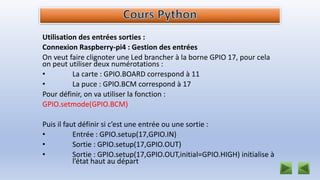 Utilisation des entrées sorties :
Connexion Raspberry-pi4 : Gestion des entrées
On veut faire clignoter une Led brancher à la borne GPIO 17, pour cela
on peut utiliser deux numérotations :
• La carte : GPIO.BOARD correspond à 11
• La puce : GPIO.BCM correspond à 17
Pour définir, on va utiliser la fonction :
GPIO.setmode(GPIO.BCM)
Puis il faut définir si c’est une entrée ou une sortie :
• Entrée : GPIO.setup(17,GPIO.IN)
• Sortie : GPIO.setup(17,GPIO.OUT)
• Sortie : GPIO.setup(17,GPIO.OUT,initial=GPIO.HIGH) initialise à
l’état haut au départ
 