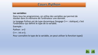 Les variables:
Dans tous les programmes, on utilise des variables qui permet de
stocker dans la mémoire de l’ordinateur une donnée.
Le langage Python est de type dynamique (langage C++ : statique), c’est
l’ordinateur qui définit le type de la variable.
Exemple :
Python : x=2
C++ : int x=2;
Pour connaître le type de la variable, on peut utiliser la fonction type()
 