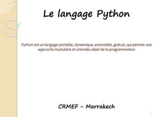 Le langage Python
Python est un langage portable, dynamique, extensible, gratuit, qui permet une
approche modulaire et orientée objet de la programmation
CRMEF - Marrakech
1
 
