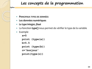 Python
Les concepts de la programmation
 PRINCIPAUX TYPES DE DONNÉES
 Les données numériques
 Le type integer, float
 La fonction type() nous permet de vérifier le type de la variable
 Exemple
a=5
print (type(a))
b=5.5
print (type(b))
c='bonjour'
print(type(c))
10
 