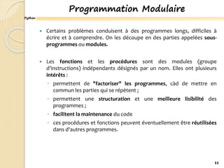 Python
Programmation Modulaire
 Certains problèmes conduisent à des programmes longs, difficiles à
écrire et à comprendre. On les découpe en des parties appelées sous-
programmes ou modules.
 Les fonctions et les procédures sont des modules (groupe
d'instructions) indépendants désignés par un nom. Elles ont plusieurs
intérêts :
◦ permettent de "factoriser" les programmes, càd de mettre en
commun les parties qui se répètent ;
◦ permettent une structuration et une meilleure lisibilité des
programmes ;
◦ facilitent la maintenance du code
◦ ces procédures et fonctions peuvent éventuellement être réutilisées
dans d'autres programmes.
11
 