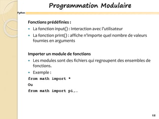 Python
Programmation Modulaire
Fonctions prédéfinies :
 La fonction input() : Interaction avec l’utilisateur
 La fonction print() : affiche n’importe quel nombre de valeurs
fournies en arguments
Importer un module de fonctions
 Les modules sont des fichiers qui regroupent des ensembles de
fonctions.
 Exemple :
from math import *
Ou
from math import pi,…
12
 