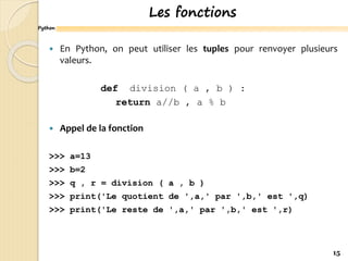 Python
Les fonctions
 En Python, on peut utiliser les tuples pour renvoyer plusieurs
valeurs.
def division ( a , b ) :
return a//b , a % b
 Appel de la fonction
>>> a=13
>>> b=2
>>> q , r = division ( a , b )
>>> print('Le quotient de ',a,' par ',b,' est ',q)
>>> print('Le reste de ',a,' par ',b,' est ',r)
15
 
