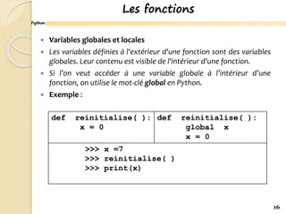 Python
Les fonctions
 Variables globales et locales
 Les variables définies à l'extérieur d'une fonction sont des variables
globales. Leur contenu est visible de l'intérieur d'une fonction.
 Si l’on veut accéder à une variable globale à l’intérieur d’une
fonction, on utilise le mot-clé global en Python.
 Exemple :
16
def reinitialise( ):
x = 0
def reinitialise( ):
global x
x = 0
>>> x =7
>>> reinitialise( )
>>> print(x)
 