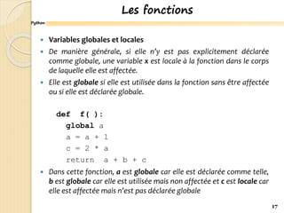 Python
Les fonctions
 Variables globales et locales
 De manière générale, si elle n’y est pas explicitement déclarée
comme globale, une variable x est locale à la fonction dans le corps
de laquelle elle est affectée.
 Elle est globale si elle est utilisée dans la fonction sans être affectée
ou si elle est déclarée globale.
def f( ):
global a
a = a + 1
c = 2 * a
return a + b + c
 Dans cette fonction, a est globale car elle est déclarée comme telle,
b est globale car elle est utilisée mais non affectée et c est locale car
elle est affectée mais n’est pas déclarée globale
17
 