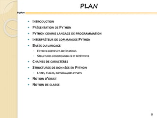 Python
PLAN
 INTRODUCTION
 PRÉSENTATION DE PYTHON
 PYTHON COMME LANGAGE DE PROGRAMMATION
 INTERPRÉTEUR DE COMMANDES PYTHON
 BASES DU LANGAGE
◦ ENTRÉES-SORTIES ET AFFECTATIONS
◦ STRUCTURES CONDITIONNELLES ET RÉPÉTITIVES
 CHAÎNES DE CARACTÈRES
 STRUCTURES DE DONNÉES EN PYTHON
◦ LISTES, TUBLES, DICTIONNAIRES ET SETS
 NOTION D’OBJET
 NOTION DE CLASSE
2
 