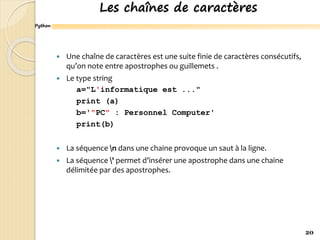 Python
Les chaînes de caractères
 Une chaîne de caractères est une suite finie de caractères consécutifs,
qu’on note entre apostrophes ou guillemets .
 Le type string
a="L'informatique est ..."
print (a)
b='"PC" : Personnel Computer'
print(b)
 La séquence n dans une chaine provoque un saut à la ligne.
 La séquence ' permet d’insérer une apostrophe dans une chaine
délimitée par des apostrophes.
20
 