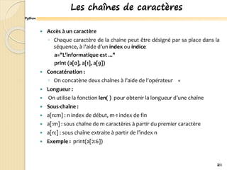 Python
Les chaînes de caractères
 Accès à un caractère
◦ Chaque caractère de la chaine peut être désigné par sa place dans la
séquence, à l’aide d’un index ou indice
a="L'informatique est ..."
print (a[0], a[1], a[9])
 Concaténation :
◦ On concatène deux chaînes à l’aide de l’opérateur +
 Longueur :
 On utilise la fonction len( ) pour obtenir la longueur d’une chaîne
 Sous-chaîne :
 a[n:m] : n index de début, m-1 index de fin
 a[:m] : sous chaîne de m caractères à partir du premier caractère
 a[n:] : sous chaîne extraite à partir de l’index n
 Exemple : print(a[2:6])
21
 