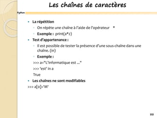 Python
Les chaînes de caractères
 La répétition
◦ On répète une chaîne à l’aide de l’opérateur *
◦ Exemple : print(a*2)
 Test d’appartenance :
◦ Il est possible de tester la présence d’une sous-chaîne dans une
chaîne. (in)
◦ Exemple :
>>> a="L'informatique est ..."
>>> 'est' in a
True
 Les chaînes ne sont modifiables
>>> a[0]='M'
22
 