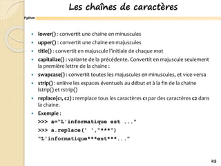 Python
Les chaînes de caractères
 lower() : convertit une chaine en minuscules
 upper() : convertit une chaine en majuscules
 title() : convertit en majuscule l’initiale de chaque mot
 capitalize() : variante de la précédente. Convertit en majuscule seulement
la première lettre de la chaine :
 swapcase() : convertit toutes les majuscules en minuscules, et vice-versa
 strip() : enlève les espaces éventuels au début et à la fin de la chaine
lstrip() et rstrip()
 replace(c1, c2) : remplace tous les caractères c1 par des caractères c2 dans
la chaine.
 Exemple :
>>> a="L'informatique est ..."
>>> a.replace(' ',"***")
"L'informatique***est***..."
25
 