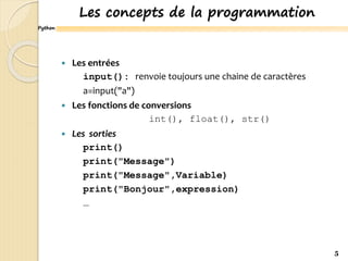 Python
Les concepts de la programmation
 Les entrées
input(): renvoie toujours une chaine de caractères
a=input("a")
 Les fonctions de conversions
int(), float(), str()
 Les sorties
print()
print("Message")
print("Message",Variable)
print("Bonjour",expression)
…
5
 