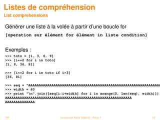 Listes de compréhension
List comprehensions

Générer une liste à la volée à partir d’une boucle for
[operation sur élément for élément in liste condition]


Exemples :
>>> toto = [1, 3, 6, 9]
>>> [i**2 for i in toto]
[1, 9, 36, 81]

>>> [i**2 for i in toto if i>3]
[36, 81]

>>> seq = "AAAAAAAAAAAAAAAAAAAAAAAAAAAAAAAAAAAAAAAAAAAAAAAAAAAAAAAAAAAAAAA
>>> width = 60
>>> print "n".join([seq[i:i+width] for i in xrange(0, len(seq), width)])
AAAAAAAAAAAAAAAAAAAAAAAAAAAAAAAAAAAAAAAAAAAAAAAAAAAAAAAAAAAA
AAAAAAAAAAAAAA



PP                         Université Paris Diderot - Paris 7        10
 