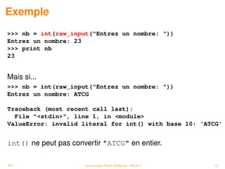 Exemple
>>> nb = int(raw_input("Entrez un nombre: "))
Entrez un nombre: 23
>>> print nb
23


Mais si...
>>> nb = int(raw_input("Entrez un nombre: "))
Entrez un nombre: ATCG

Traceback (most recent call last):
  File "<stdin>", line 1, in <module>
ValueError: invalid literal for int() with base 10: 'ATCG'


int() ne peut pas convertir "ATCG" en entier.

PP                    Université Paris Diderot - Paris 7   13
 