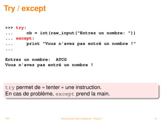 Try / except

>>> try:
...     nb = int(raw_input("Entrez un nombre: "))
... except:
...     print "Vous n'avez pas entré un nombre !"
...

Entrez un nombre: ATCG
Vous n'avez pas entré un nombre !




try permet de « tenter » une instruction.
En cas de problème, except prend la main.



PP                   Université Paris Diderot - Paris 7   14
 