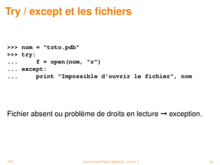 Try / except et les ﬁchiers


>>> nom = "toto.pdb"
>>> try:
...     f = open(nom, "r")
... except:
...     print "Impossible d'ouvrir le fichier", nom




Fichier absent ou problème de droits en lecture © exception.




PP                     Université Paris Diderot - Paris 7      15
 