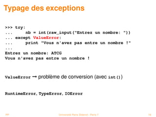 Typage des exceptions

>>> try:
...     nb = int(raw_input("Entrez un nombre: "))
... except ValueError:
...     print "Vous n'avez pas entre un nombre !"
...
Entrez un nombre: ATCG
Vous n'avez pas entre un nombre !



ValueError   © problème de conversion (avec int())


RuntimeError, TypeError, IOError



PP                     Université Paris Diderot - Paris 7   16
 