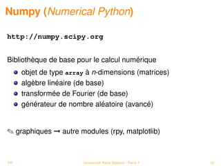 Numpy (Numerical Python)

http://numpy.scipy.org


Bibliothèque de base pour le calcul numérique
     objet de type array à n-dimensions (matrices)
     algèbre linéaire (de base)
     transformée de Fourier (de base)
     générateur de nombre aléatoire (avancé)


 graphiques © autre modules (rpy, matplotlib)



PP                     Université Paris Diderot - Paris 7   18
 