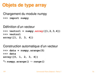Objets de type array
Chargement du module numpy
 import numpy


Déﬁnition d’un vecteur
 vector1 = numpy.array([1,2,3,4])
 vector1
array([1, 2, 3, 4])


Construction automatique d’un vecteur
 data = numpy.arange(5)
 data
array([0, 1, 2, 3, 4])
 numpy.arange() ∼ range()


PP                       Université Paris Diderot - Paris 7   19
 